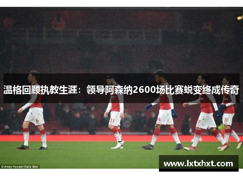 温格回顾执教生涯：领导阿森纳2600场比赛蜕变终成传奇