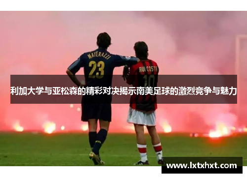 利加大学与亚松森的精彩对决揭示南美足球的激烈竞争与魅力