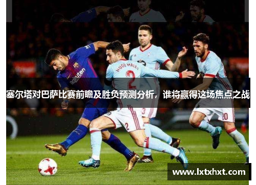 塞尔塔对巴萨比赛前瞻及胜负预测分析，谁将赢得这场焦点之战