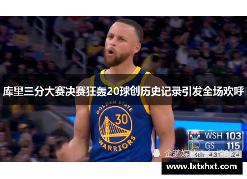 库里三分大赛决赛狂轰20球创历史记录引发全场欢呼