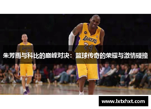 朱芳雨与科比的巅峰对决：篮球传奇的荣耀与激情碰撞