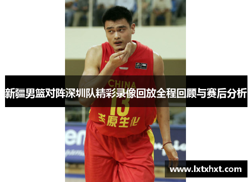 新疆男篮对阵深圳队精彩录像回放全程回顾与赛后分析