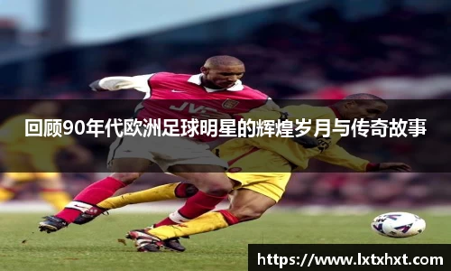 回顾90年代欧洲足球明星的辉煌岁月与传奇故事
