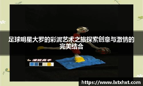 足球明星大罗的彩泥艺术之旅探索创意与激情的完美结合